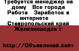 Требуется менеджер на дому - Все города Работа » Заработок в интернете   . Ставропольский край,Железноводск г.